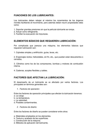 FUNCIONES DE LOS LUBRICANTES:
Los lubricantes deben rebajar al máximo los rozamientos de los árganos
móviles facilitando el movimiento, pero además deben reunir propiedades tales
como:
1. Soportar grandes presiones sin que la película lubricante se rompa.
2. Actuar como refrigerante.
3. Facilitar la evacuación de impurezas.
ELEMENTOS BÁSICOS QUE REQUIEREN LUBRICACIÓN:
Por complicada que parezca una máquina, los elementos básicos que
requieren lubricación son:
1. Cojinetes simples y antifricción, guías, levas, etc.
2. Engranajes rectos, helicoidales, sin fin, etc., que puedan estar descubiertos o
cerrados.
3. Cilindros como los de los compresores, bombas y motores de combustión
interna.
4. Cadenas, acoples flexibles y cables.
FACTORES QUE AFECTAN LA LUBRICACIÓN:
El desempeño de un lubricante se ve afectado por varios factores. Los
principales en términos generales son:
1. Factores de operación:
Entre los factores de operación principales que afectan la lubricación tenemos:
a. La carga.
b. La temperatura.
c. La velocidad.
d. Posibles contaminantes.
2. Factores de diseño:
Entre los factores de diseño se pueden considerar entre otros:
a. Materiales empleados en los elementos.
b. Textura y acabado de las superficies.
c. Construcción de la máquina.
d. Métodos de aplicación del lubricante.
 