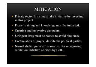 MITIGATION
• Private sector firms must take initiative by investing
in this project.
• Proper training and knowledge must be imparted.
• Creative and innovative campaign.
• Stringent laws must be passed to avoid hindrance
• Continuation of project despite the political parties.
• Nirmal shahar puraskar is awarded for recognizing
sanitation initiative of cities by GOI.
 