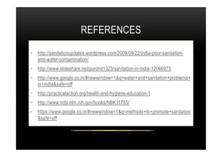 REFERENCES
• http://sanitationupdates.wordpress.com/2009/09/22/india-poor-sanitation-
and-water-contamination/
• http://www.slideshare.net/purohit1323/sanitation-in-india-12066973
• http://www.google.co.in/#newwindow=1&q=water+and+sanitation+problems+• http://www.google.co.in/#newwindow=1&q=water+and+sanitation+problems+
in+india&safe=off
• http://practicalaction.org/health-and-hygiene-education-1
• http://www.ncbi.nlm.nih.gov/books/NBK11755/
• https://www.google.co.in/#newwindow=1&q=methods+to+promote+sanitation
&safe=off
 