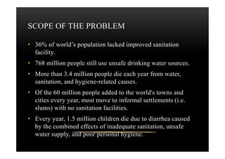 SCOPE OF THE PROBLEM
• 36% of world’s population lacked improved sanitation
facility.
• 768 million people still use unsafe drinking water sources.
• More than 3.4 million people die each year from water,
sanitation, and hygiene-related causes.sanitation, and hygiene-related causes.
• Of the 60 million people added to the world's towns and
cities every year, most move to informal settlements (i.e.
slums) with no sanitation facilities.
• Every year, 1.5 million children die due to diarrhea caused
by the combined effects of inadequate sanitation, unsafe
water supply, and poor personal hygiene.
 