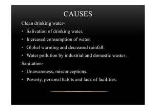 CAUSES
Clean drinking water-
• Salivation of drinking water.
• Increased consumption of water.
• Global warming and decreased rainfall.
• Water pollution by industrial and domestic wastes.• Water pollution by industrial and domestic wastes.
Sanitation-
• Unawareness, misconceptions.
• Poverty, personal habits and lack of facilities.
 