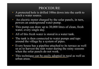 PROCEDURE
• A protected hole is drilled 100m down into the earth to
reach a water source.
• An electric motor charged by the solar panels, in turn,
powers an underground water pump.
• This pump can draw up to 30,000 litres of clean, fresh
water, every single day.
• All of this fresh water is stored in a water tank.• All of this fresh water is stored in a water tank.
• The tank is then connected to water pumps and taps
around the village by a system of pipes.
• Every house has a pipeline attached to its terrace as well
so as to harvest the rain water during the rainy seasons
when the solar panels do not work.
• This technique can be easily adopted in rural as well as
urban areas.
 