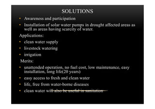 SOLUTIONS
• Awareness and participation
• Installation of solar water pumps in drought affected areas as
well as areas having scarcity of water.
Applications:
• clean water supply
• livestock watering
• irrigation• irrigation
Merits:
• unattended operation, no fuel cost, low maintenance, easy
installation, long life(20 years)
• easy access to fresh and clean water
• life, free from water-borne diseases
• clean water will also be useful in sanitation
 