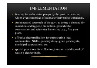 IMPLEMENTATION
• funding for solar water pumps by the govt. to be set up
which even comprises of rainwater harvesting techniques.
• An integrated approach of the govt. to create a demand for
sanitation and hygiene promotion, groundwater
conservation and rainwater harvesting .e.g., five year
plans.plans.
• effective decentralization for empowering local
communities, NGOs, panchayati raj ,gram panchayats,
municipal corporations, etc.
• special provisions for collection,transport and disposal of
waste-a cleaner India.
 