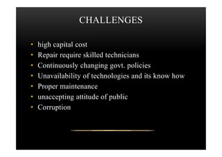 CHALLENGES
• high capital cost
• Repair require skilled technicians
• Continuously changing govt. policies
• Unavailability of technologies and its know how• Unavailability of technologies and its know how
• Proper maintenance
• unaccepting attitude of public
• Corruption
 
