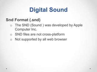 Digital Sound
Snd Format (.snd)
  o The SND (Sound ) was developed by Apple
    Computer Inc.
  o SND files are not cross-platform
  o Not supported by all web browser
 