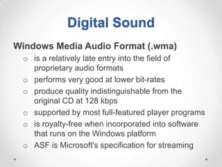 Digital Sound
Windows Media Audio Format (.wma)
 o is a relatively late entry into the field of
   proprietary audio formats
 o performs very good at lower bit-rates
 o produce quality indistinguishable from the
   original CD at 128 kbps
 o supported by most full-featured player programs
 o is royalty-free when incorporated into software
   that runs on the Windows platform
 o ASF is Microsoft's specification for streaming
 