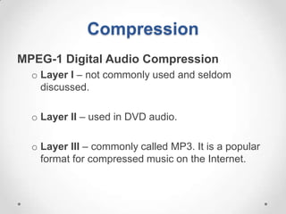 Compression
MPEG-1 Digital Audio Compression
  o Layer I – not commonly used and seldom
    discussed.

  o Layer II – used in DVD audio.

  o Layer III – commonly called MP3. It is a popular
    format for compressed music on the Internet.
 