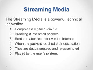 Streaming Media
The Streaming Media is a powerful technical
innovation
  1.   Compress a digital audio file
  2.   Breaking it into small packets
  3.   Sent one after another over the internet.
  4.   When the packets reached their destination
  5.   They are decompressed and re-assembled
  6.   Played by the user’s system.
 