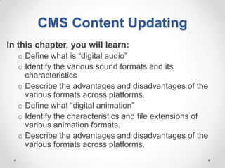 CMS Content Updating
In this chapter, you will learn:
  o Define what is “digital audio”
  o Identify the various sound formats and its
    characteristics
  o Describe the advantages and disadvantages of the
    various formats across platforms.
  o Define what “digital animation”
  o Identify the characteristics and file extensions of
    various animation formats.
  o Describe the advantages and disadvantages of the
    various formats across platforms.
 
