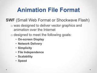 Animation File Format
SWF (Small Web Format or Shockwave Flash)
  o was designed to deliver vector graphics and
    animation over the Internet
  o designed to meet the following goals:
     •   On-screen Display
     •   Network Delivery
     •   Simplicity
     •   File Independence
     •   Scalability
     •   Speed
 