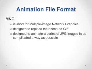 Animation File Format
MNG
 o is short for Multiple-image Network Graphics
 o designed to replace the animated GIF
 o designed to animate a series of JPG images in as
   complicated a way as possible
 