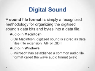 Digital Sound
A sound file format is simply a recognized
methodology for organizing the digitised
sound’s data bits and bytes into a data file.
  Audio in Macintosh
  o On Macintosh, digitized sound is stored as data
    files (file extension .AIF or .SDII
  Audio in Windows
  o Microsoft has established a common audio file
    format called the wave audio format (wav)
 