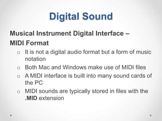 Digital Sound
Musical Instrument Digital Interface –
MIDI Format
  o It is not a digital audio format but a form of music
    notation
  o Both Mac and Windows make use of MIDI files
  o A MIDI interface is built into many sound cards of
    the PC
  o MIDI sounds are typically stored in files with the
    .MID extension
 