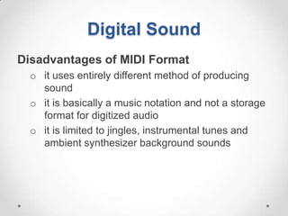 Digital Sound
Disadvantages of MIDI Format
  o it uses entirely different method of producing
    sound
  o it is basically a music notation and not a storage
    format for digitized audio
  o it is limited to jingles, instrumental tunes and
    ambient synthesizer background sounds
 