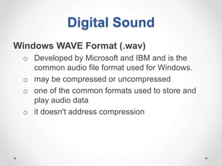 Digital Sound
Windows WAVE Format (.wav)
 o Developed by Microsoft and IBM and is the
   common audio file format used for Windows.
 o may be compressed or uncompressed
 o one of the common formats used to store and
   play audio data
 o it doesn't address compression
 