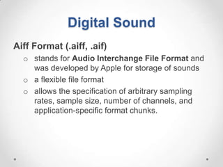 Digital Sound
Aiff Format (.aiff, .aif)
  o stands for Audio Interchange File Format and
    was developed by Apple for storage of sounds
  o a flexible file format
  o allows the specification of arbitrary sampling
    rates, sample size, number of channels, and
    application-specific format chunks.
 