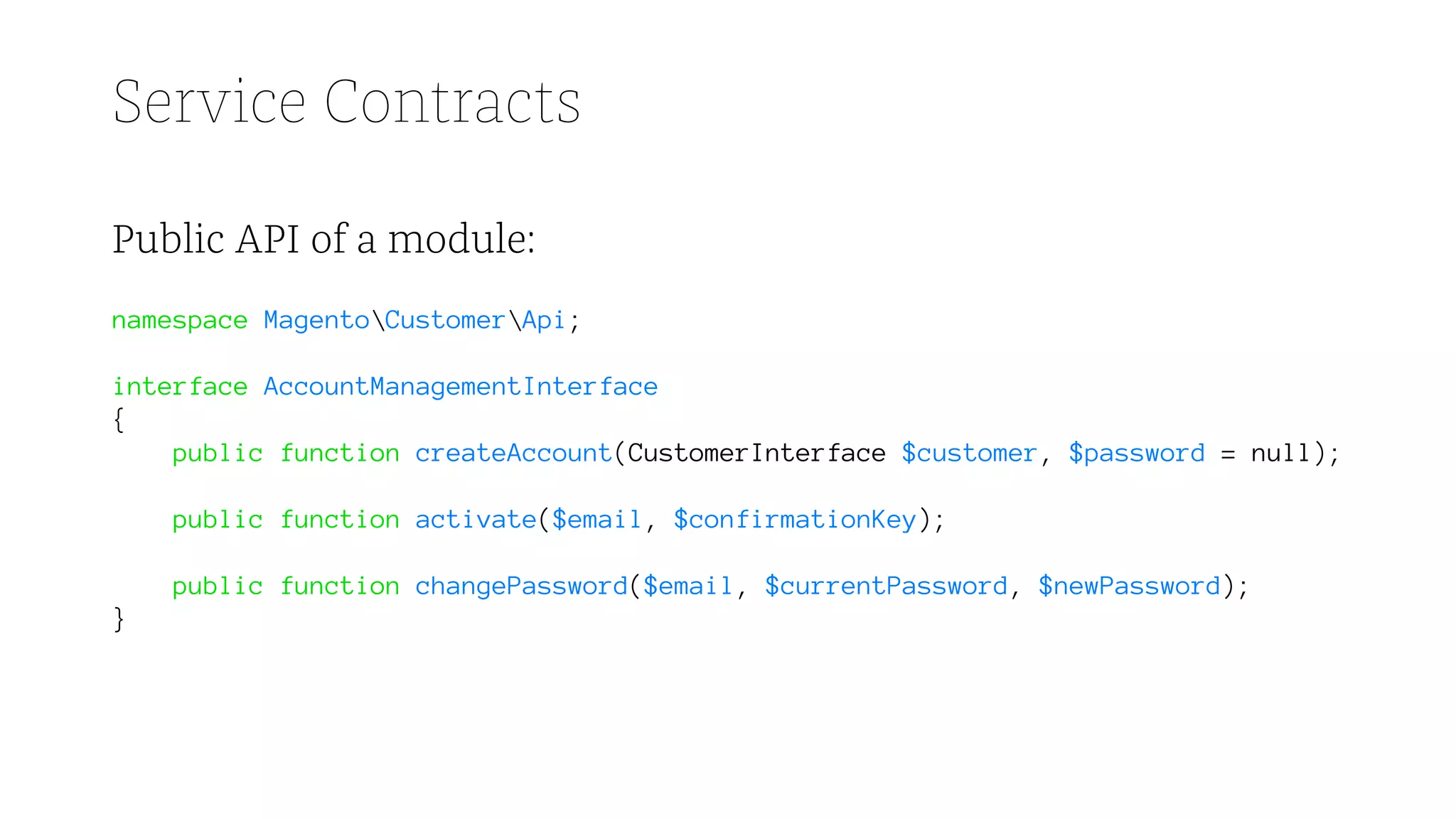 Service Contracts
Public API of a module:
namespace MagentoCustomerApi;
interface AccountManagementInterface
{
public function createAccount(CustomerInterface $customer, $password = null);
public function activate($email, $confirmationKey);
public function changePassword($email, $currentPassword, $newPassword);
}