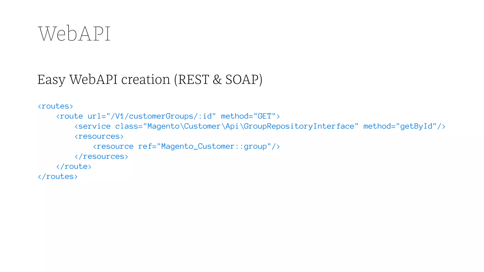 WebAPI
Easy WebAPI creation (REST & SOAP)
<routes>
<route url="/V1/customerGroups/:id" method="GET">
<service class="MagentoCustomerApiGroupRepositoryInterface" method="getById"/>
<resources>
<resource ref="Magento_Customer::group"/>
</resources>
</route>
</routes>