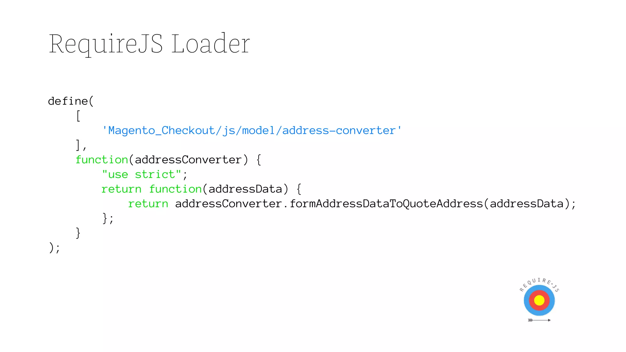 RequireJS Loader
define(
[
'Magento_Checkout/js/model/address-converter'
],
function(addressConverter) {
"use strict";
return function(addressData) {
return addressConverter.formAddressDataToQuoteAddress(addressData);
};
}
);
 