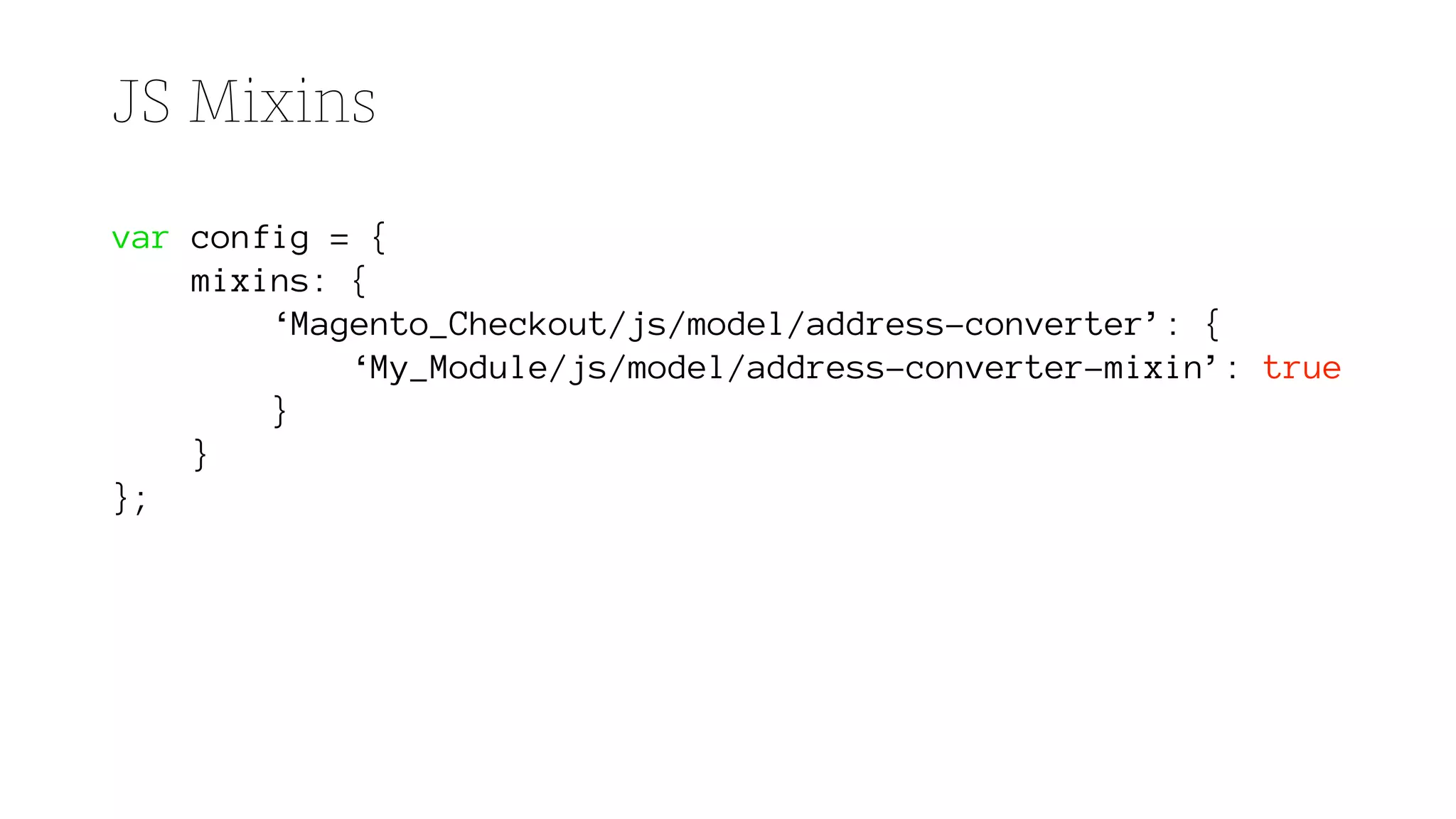 JS Mixins
var config = {
mixins: {
‘Magento_Checkout/js/model/address-converter’: {
‘My_Module/js/model/address-converter-mixin’: true
}
}
};