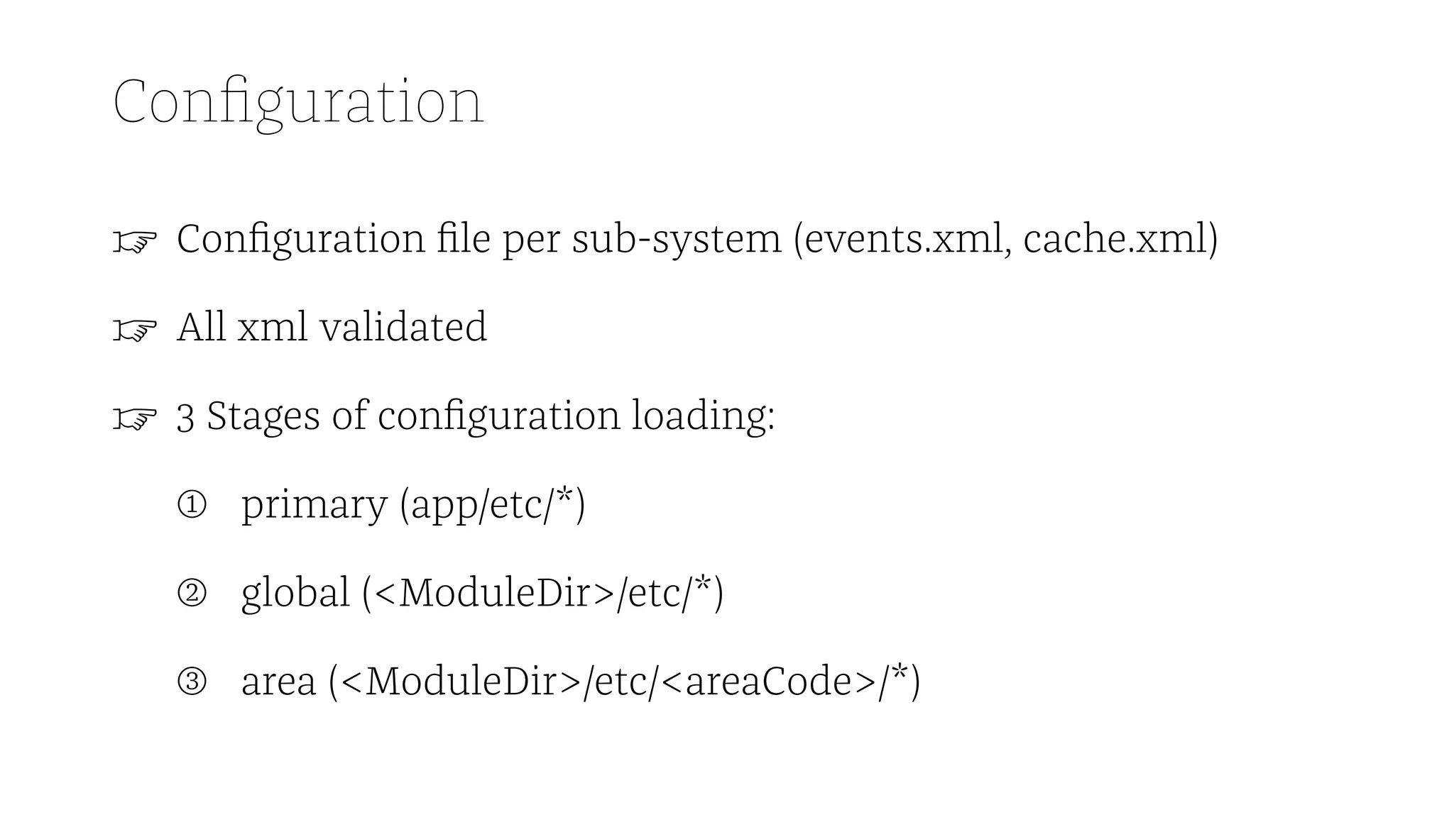 Configuration
☞ Configuration file per sub-system (events.xml, cache.xml)
☞ All xml validated
☞ 3 Stages of configuration loading:
➀ primary (app/etc/*)
➁ global (<ModuleDir>/etc/*)
➂ area (<ModuleDir>/etc/<areaCode>/*)