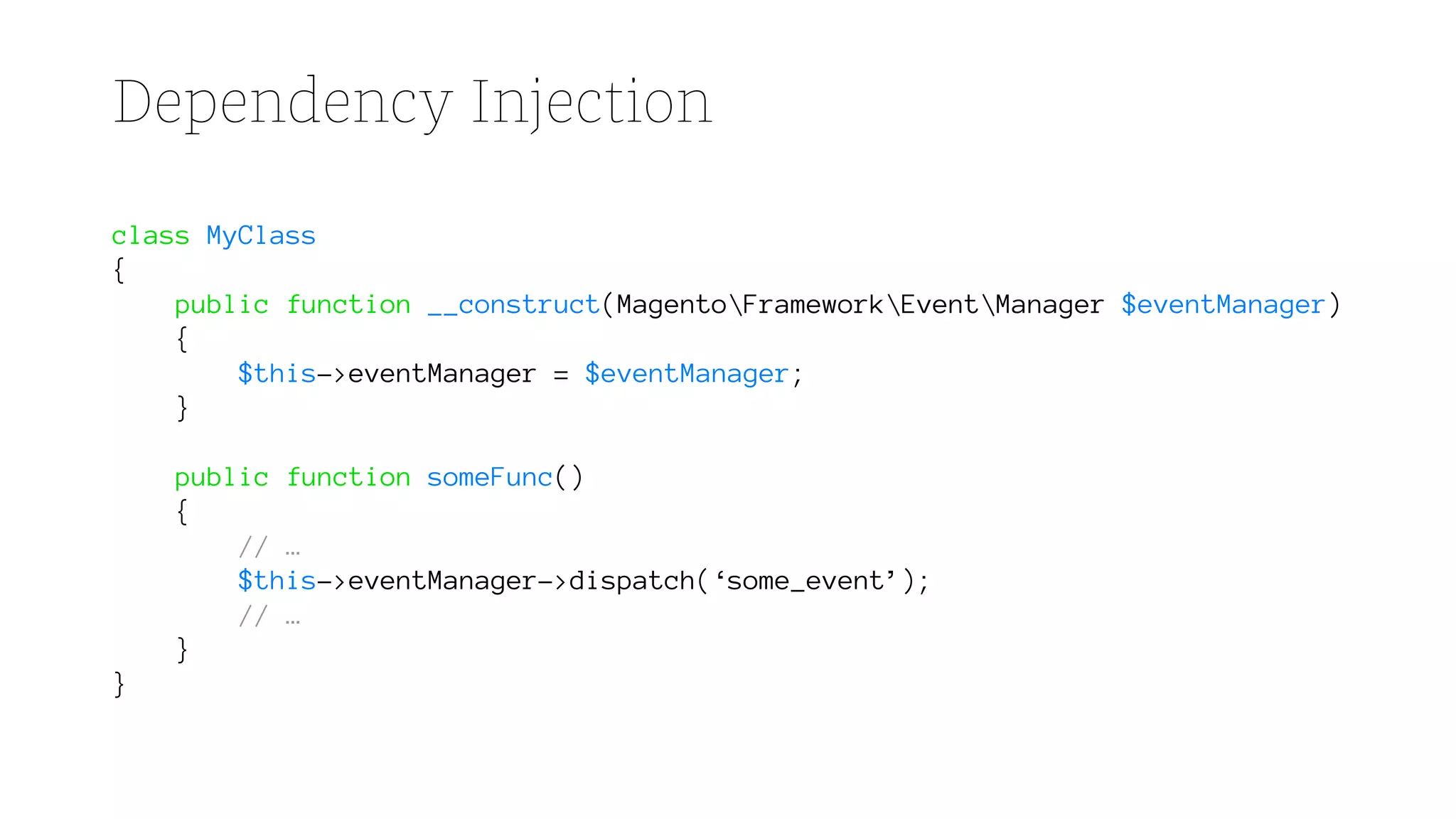 Dependency Injection
class MyClass
{
public function __construct(MagentoFrameworkEventManager $eventManager)
{
$this->eventManager = $eventManager;
}
public function someFunc()
{
// …
$this->eventManager->dispatch(‘some_event’);
// …
}
}
