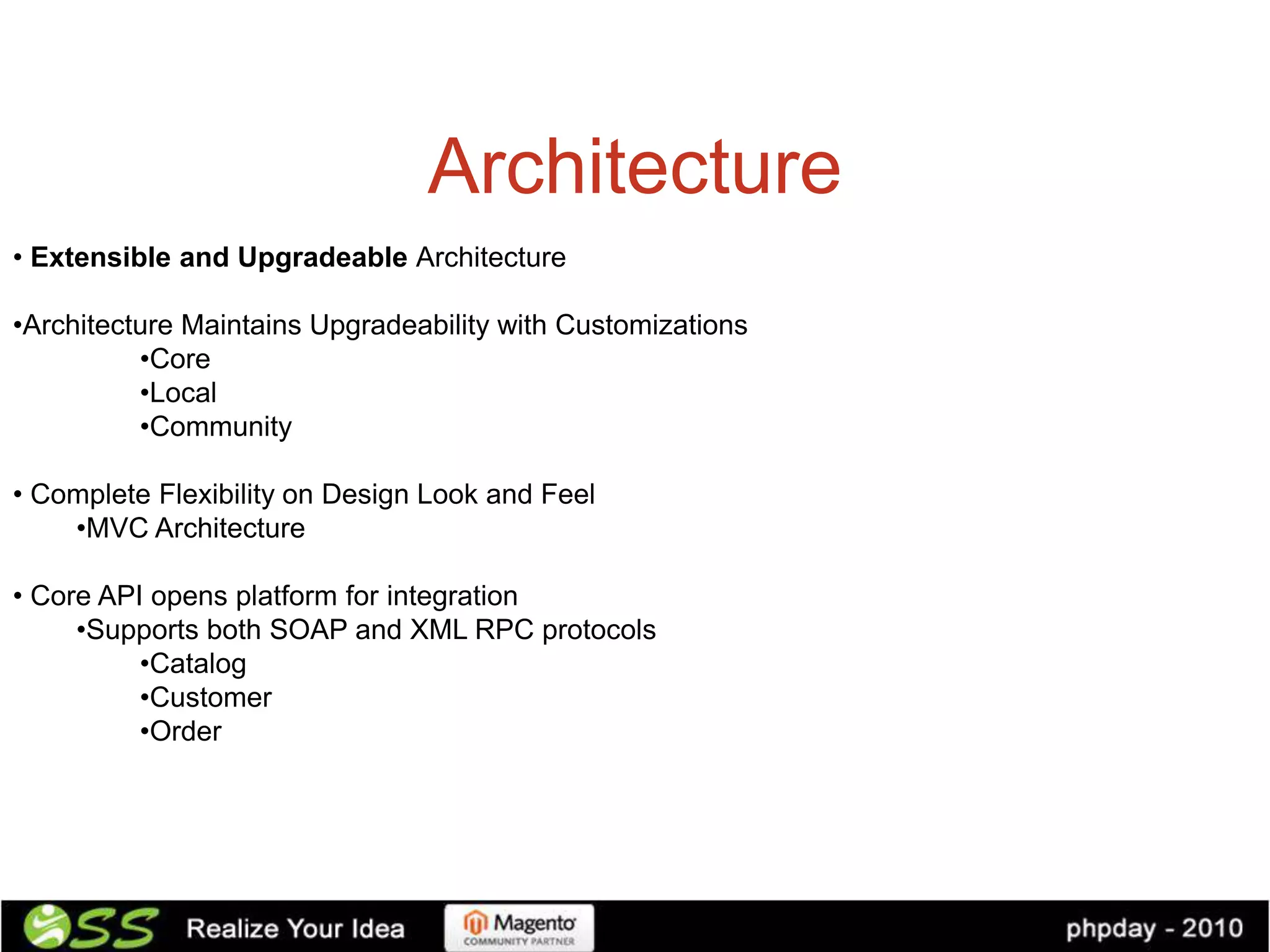 Architecture
• Extensible and Upgradeable Architecture

•Architecture Maintains Upgradeability with Customizations
          •Core
          •Local
          •Community

• Complete Flexibility on Design Look and Feel
    •MVC Architecture

• Core API opens platform for integration
     •Supports both SOAP and XML RPC protocols
          •Catalog
          •Customer
          •Order
 