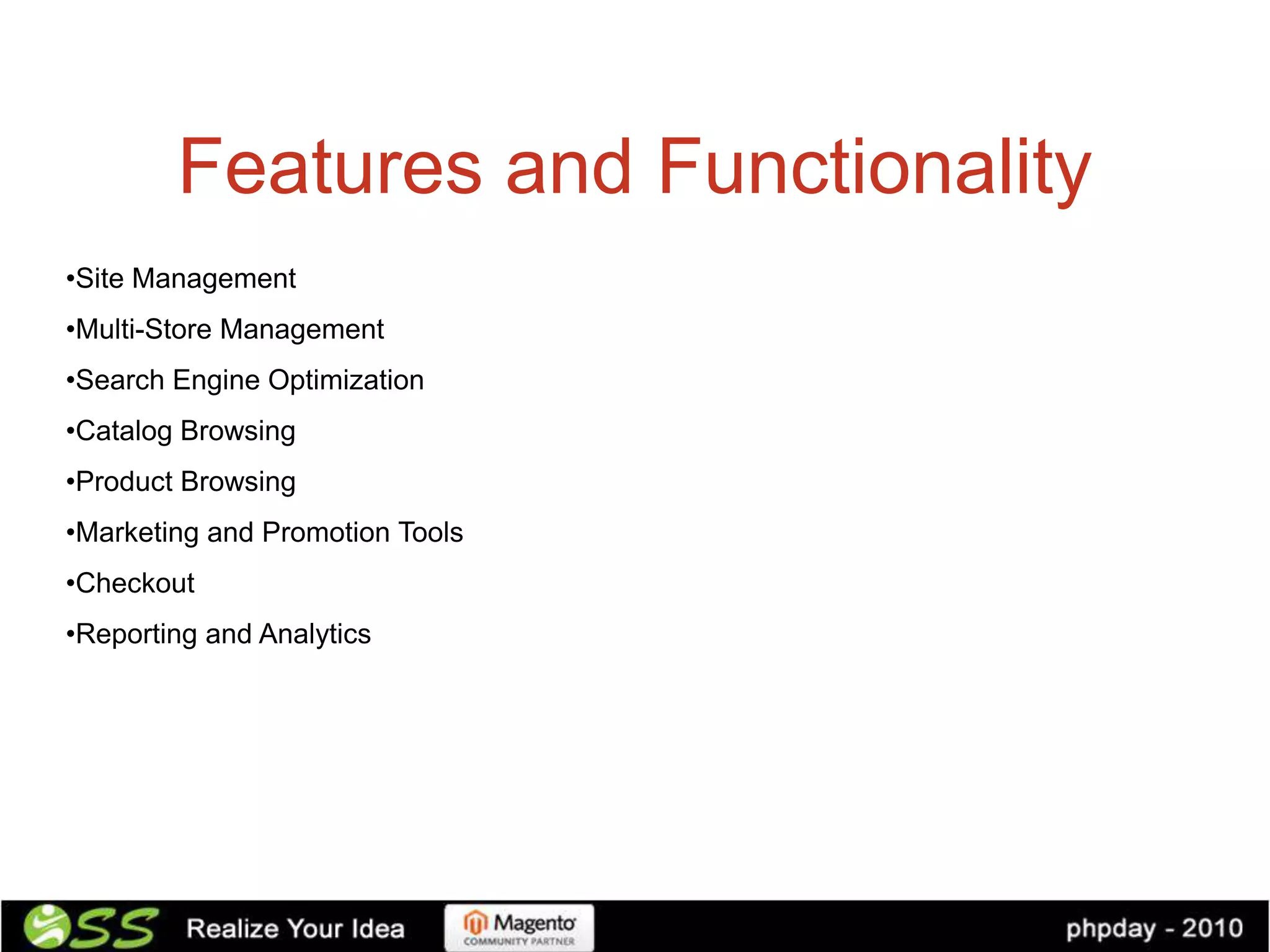 Features and Functionality
•Site Management
•Multi-Store Management
•Search Engine Optimization
•Catalog Browsing
•Product Browsing
•Marketing and Promotion Tools
•Checkout
•Reporting and Analytics
 