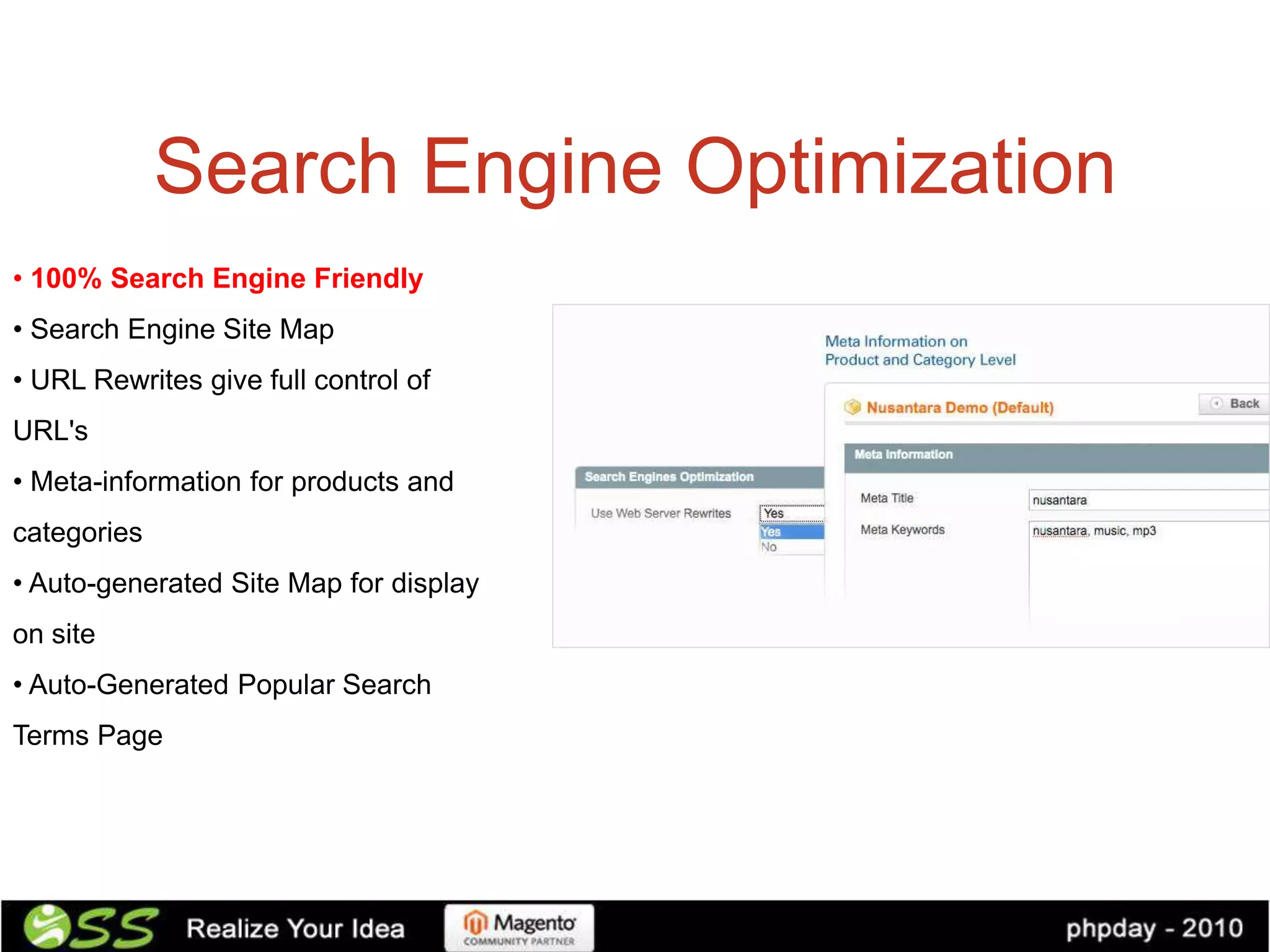Search Engine Optimization
• 100% Search Engine Friendly
• Search Engine Site Map
• URL Rewrites give full control of
URL's
• Meta-information for products and
categories
• Auto-generated Site Map for display
on site
• Auto-Generated Popular Search
Terms Page
 