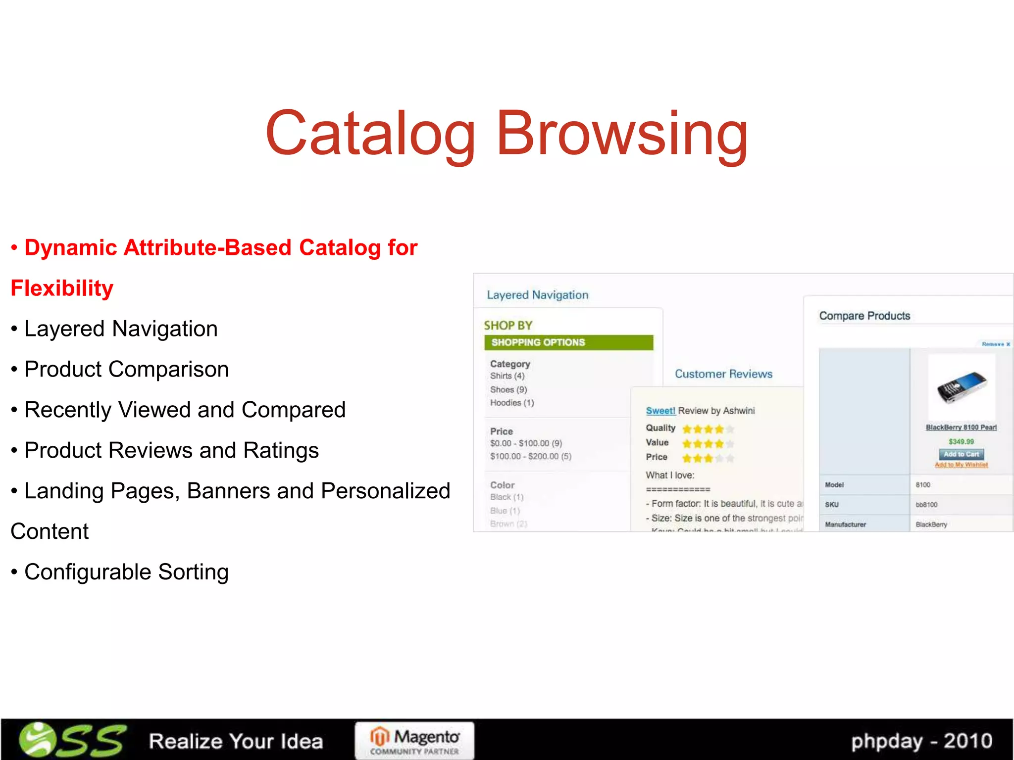 Catalog Browsing
• Dynamic Attribute-Based Catalog for
Flexibility
• Layered Navigation
• Product Comparison
• Recently Viewed and Compared
• Product Reviews and Ratings
• Landing Pages, Banners and Personalized
Content
• Configurable Sorting
 