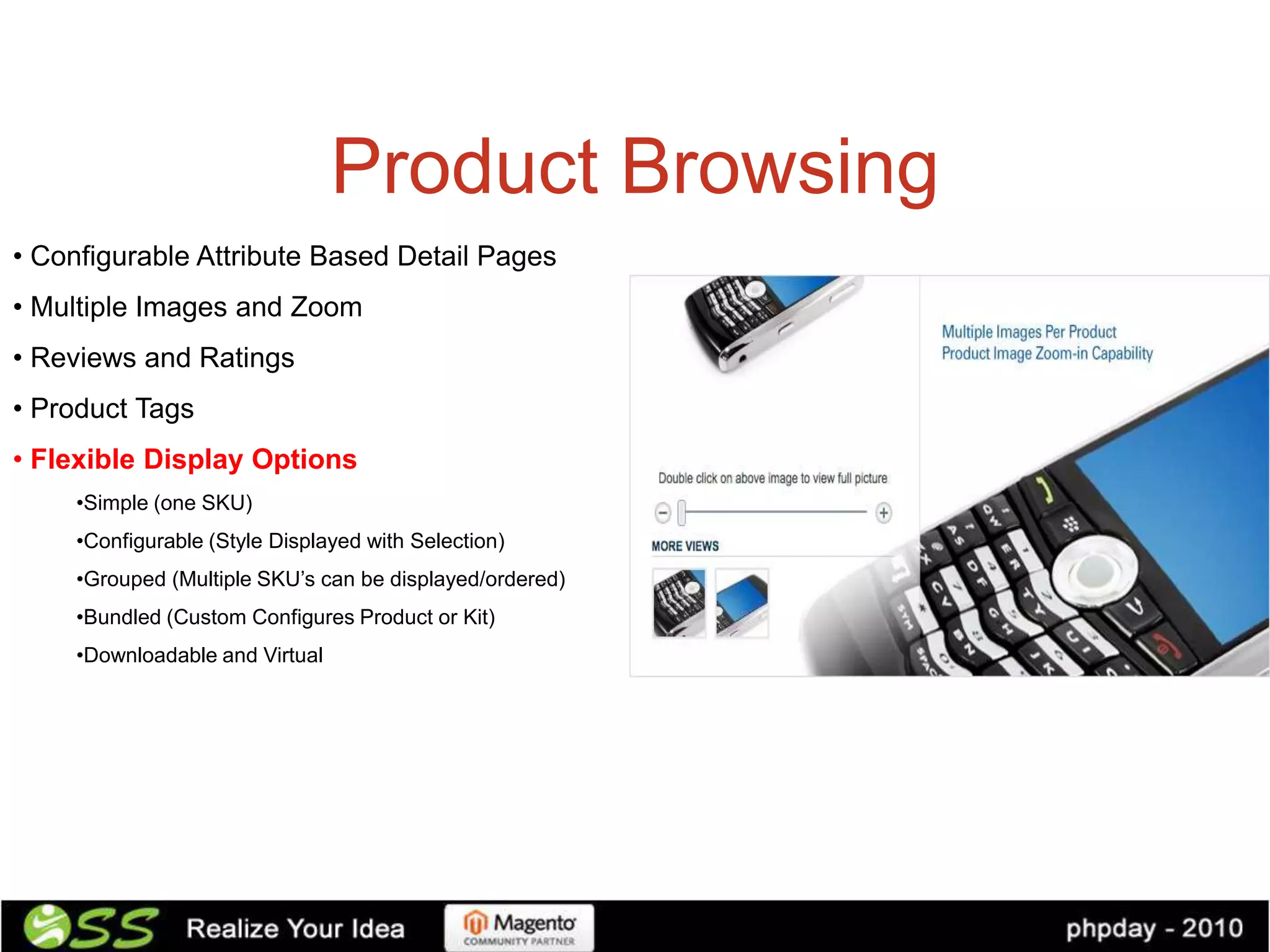 Product Browsing
• Configurable Attribute Based Detail Pages
• Multiple Images and Zoom
• Reviews and Ratings
• Product Tags
• Flexible Display Options
     •Simple (one SKU)
     •Configurable (Style Displayed with Selection)
     •Grouped (Multiple SKU’s can be displayed/ordered)
     •Bundled (Custom Configures Product or Kit)
     •Downloadable and Virtual
 