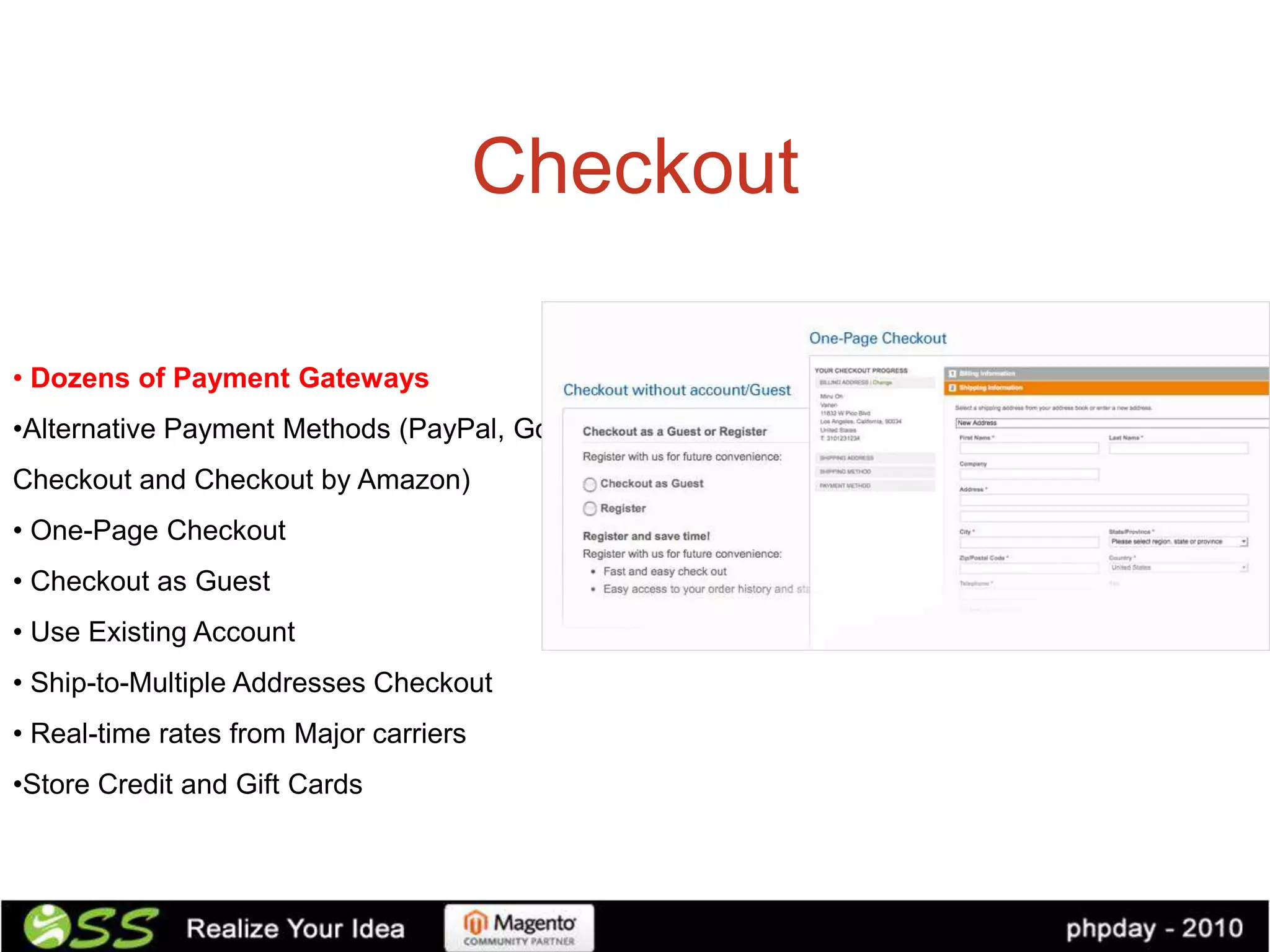 Checkout

• Dozens of Payment Gateways
•Alternative Payment Methods (PayPal, Google
Checkout and Checkout by Amazon)
• One-Page Checkout
• Checkout as Guest
• Use Existing Account
• Ship-to-Multiple Addresses Checkout
• Real-time rates from Major carriers
•Store Credit and Gift Cards
 