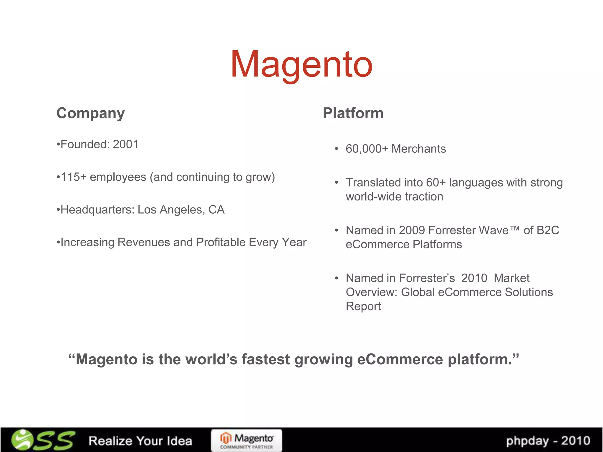 Magento
Company                                          Platform
•Founded: 2001                                    • 60,000+ Merchants

•115+ employees (and continuing to grow)          • Translated into 60+ languages with strong
                                                    world-wide traction
•Headquarters: Los Angeles, CA
                                                  • Named in 2009 Forrester Wave™ of B2C
•Increasing Revenues and Profitable Every Year      eCommerce Platforms

                                                  • Named in Forrester’s 2010 Market
                                                    Overview: Global eCommerce Solutions
                                                    Report



  “Magento is the world’s fastest growing eCommerce platform.”
 
