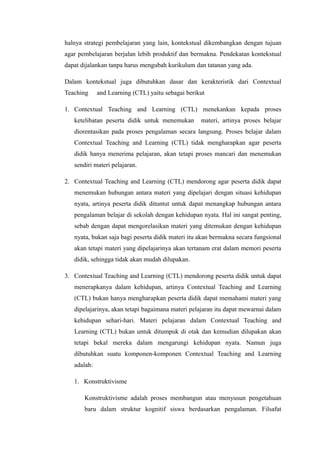 halnya strategi pembelajaran yang lain, kontekstual dikembangkan dengan tujuan
agar pembelajaran berjalan lebih produktif dan bermakna. Pendekatan kontekstual
dapat dijalankan tanpa harus mengubah kurikulum dan tatanan yang ada.
Dalam kontekstual juga dibutuhkan dasar dan kerakteristik dari Contextual
Teaching

and Learning (CTL) yaitu sebagai berikut

1. Contextual Teaching and Learning (CTL) menekankan kepada proses
ketelibatan peserta didik untuk menemukan

materi, artinya proses belajar

diorentasikan pada proses pengalaman secara langsung. Proses belajar dalam
Contextual Teaching and Learning (CTL) tidak mengharapkan agar peserta
didik hanya menerima pelajaran, akan tetapi proses mancari dan menemukan
sendiri materi pelajaran.
2. Contextual Teaching and Learning (CTL) mendorong agar peserta didik dapat
menemukan hubungan antara materi yang dipelajari dengan situasi kehidupan
nyata, artinya peserta didik dituntut untuk dapat menangkap hubungan antara
pengalaman belajar di sekolah dengan kehidupan nyata. Hal ini sangat penting,
sebab dengan dapat mengorelasikan materi yang ditemukan dengan kehidupan
nyata, bukan saja bagi peserta didik materi itu akan bermakna secara fungsional
akan tetapi materi yang dipelajarinya akan tertanam erat dalam memori peserta
didik, sehingga tidak akan mudah dilupakan.
3. Contextual Teaching and Learning (CTL) mendorong peserta didik untuk dapat
menerapkanya dalam kehidupan, artinya Contextual Teaching and Learning
(CTL) bukan hanya mengharapkan peserta didik dapat memahami materi yang
dipelajarinya, akan tetapi bagaimana materi pelajaran itu dapat mewarnai dalam
kehidupan sehari-hari. Materi pelajaran dalam Contextual Teaching and
Learning (CTL) bukan untuk ditumpuk di otak dan kemudian dilupakan akan
tetapi bekal mereka dalam mengarungi kehidupan nyata. Namun juga
dibutuhkan suatu komponen-komponen Contextual Teaching and Learning
adalah:
1. Konstruktivisme
Konstruktivisme adalah proses membangun atau menyusun pengetahuan
baru dalam struktur kognitif siswa berdasarkan pengalaman. Filsafat

 