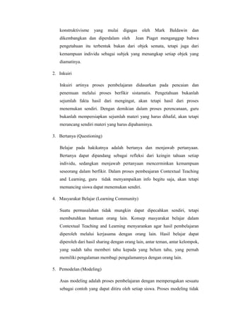 konstruktivisme

yang

mulai

digagas

dikembangkan dan diperdalam oleh

oleh

Mark

Baldawin

dan

Jean Piaget menganggap bahwa

pengetahuan itu terbentuk bukan dari objek semata, tetapi juga dari
kemampuan individu sebagai subjek yang menangkap setiap objek yang
diamatinya.
2. Inkuiri
Inkuiri artinya proses pembelajaran didasarkan pada pencaian dan
penemuan melalui proses berfikir sistamatis. Pengetahuan bukanlah
sejumlah fakta hasil dari mengingat, akan tetapi hasil dari proses
menemukan sendiri. Dengan demikian dalam proses perencanaan, guru
bukanlah mempersiapkan sejumlah materi yang harus dihafal, akan tetapi
merancang sendiri materi yang harus dipahaminya.
3. Bertanya (Questioning)
Belajar pada hakikatnya adalah bertanya dan menjawab pertanyaan.
Bertanya dapat dipandang sebagai refleksi dari keingin tahuan setiap
individu, sedangkan menjawab pertanyaan mencerminkan kemampuan
seseorang dalam berfikir. Dalam proses pembeajaran Contextual Teaching
and Learning, guru

tidak menyampaikan info begitu saja, akan tetapi

memancing siswa dapat menemukan sendiri.
4. Masyarakat Belajar (Learning Community)
Suatu permasalahan tidak mungkin dapat dipecahkan sendiri, tetapi
membutuhkan bantuan orang lain. Konsep masyarakat belajar dalam
Contextual Teaching and Learning menyarankan agar hasil pembelajaran
diperoleh melalui kerjasama dengan orang lain. Hasil belajar dapat
diperoleh dari hasil sharing dengan orang lain, antar teman, antar kelompok,
yang sudah tahu memberi tahu kepada yang belum tahu, yang pernah
memiliki pengalaman membagi pengalamannya dengan orang lain.
5. Pemodelan (Modeling)
Asas modeling adalah proses pembelajaran dengan memperagakan sesuatu
sebagai contoh yang dapat ditiru oleh setiap siswa. Proses modeling tidak

 