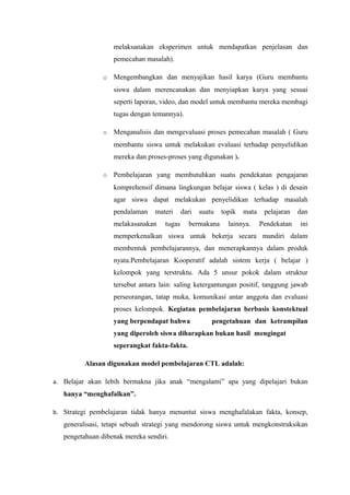 melaksanakan eksperimen untuk mendapatkan penjelasan dan
pemecahan masalah).
o

Mengembangkan dan menyajikan hasil karya (Guru membantu
siswa dalam merencanakan dan menyiapkan karya yang sesuai
seperti laporan, video, dan model untuk membantu mereka membagi
tugas dengan temannya).

o

Menganalisis dan mengevaluasi proses pemecahan masalah ( Guru
membantu siswa untuk melakukan evaluasi terhadap penyelidikan
mereka dan proses-proses yang digunakan ).

o

Pembelajaran yang membutuhkan suatu pendekatan pengajaran
komprehensif dimana lingkungan belajar siswa ( kelas ) di desain
agar siswa dapat melakukan penyelidikan terhadap masalah
pendalaman

materi

melakasanakan

dari

tugas

suatu

bermakana

topik

mata

lainnya.

pelajaran

dan

Pendekatan

ini

memperkenalkan siswa untuk bekerja secara mandiri dalam
membentuk pembelajarannya, dan menerapkannya dalam produk
nyata.Pembelajaran Kooperatif adalah sistem kerja ( belajar )
kelompok yang terstruktu. Ada 5 unsur pokok dalam struktur
tersebut antara lain: saling ketergantungan positif, tanggung jawab
perseorangan, tatap muka, komunikasi antar anggota dan evaluasi
proses kelompok. Kegiatan pembelajaran berbasis konstektual
yang berpendapat bahwa

pengetahuan dan ketrampilan

yang diperoleh siswa diharapkan bukan hasil mengingat
seperangkat fakta-fakta.
Alasan digunakan model pembelajaran CTL adalah:
a. Belajar akan lebih bermakna jika anak “mengalami” apa yang dipelajari bukan

hanya “menghafalkan”.
b. Strategi pembelajaran tidak hanya menuntut siswa menghafalakan fakta, konsep,

generalisasi, tetapi sebuah strategi yang mendorong siswa untuk mengkonstruksikan
pengetahuan dibenak mereka sendiri.

 