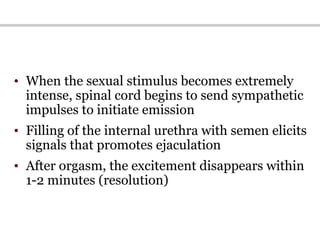 • When the sexual stimulus becomes extremely
intense, spinal cord begins to send sympathetic
impulses to initiate emission
• Filling of the internal urethra with semen elicits
signals that promotes ejaculation
• After orgasm, the excitement disappears within
1-2 minutes (resolution)
 