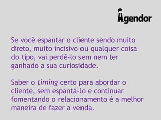 Se você espantar o cliente sendo muito
direto, muito incisivo ou qualquer coisa
do tipo, vai perdê-lo sem nem ter
ganhado a sua curiosidade.
Saber o timing certo para abordar o
cliente, sem espantá-lo e continuar
fomentando o relacionamento é a melhor
maneira de fazer a venda.
 