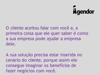 O cliente aceitou falar com você e, a
primeira coisa que ele quer saber é como
a sua empresa pode ajudar a empresa
dele.
A sua solução precisa estar inserida no
cenário do cliente, porque assim ele
consegue imaginar os benefícios de
fazer negócios com você.
 