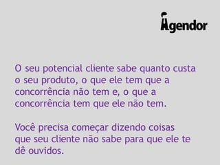 O seu potencial cliente sabe quanto custa
o seu produto, o que ele tem que a
concorrência não tem e, o que a
concorrência tem que ele não tem.
Você precisa começar dizendo coisas
que seu cliente não sabe para que ele te
dê ouvidos.
 