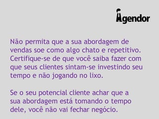 Não permita que a sua abordagem de
vendas soe como algo chato e repetitivo.
Certifique-se de que você saiba fazer com
que seus clientes sintam-se investindo seu
tempo e não jogando no lixo.
Se o seu potencial cliente achar que a
sua abordagem está tomando o tempo
dele, você não vai fechar negócio.
 