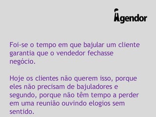 Foi-se o tempo em que bajular um cliente
garantia que o vendedor fechasse
negócio.
Hoje os clientes não querem isso, porque
eles não precisam de bajuladores e
segundo, porque não têm tempo a perder
em uma reunião ouvindo elogios sem
sentido.
 
