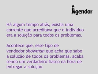 Há algum tempo atrás, existia uma
corrente que acreditava que o indivíduo
era a solução para todos os problemas.
Acontece que, esse tipo de
vendedor showman que acha que sabe
a solução de todos os problemas, acaba
sendo um verdadeiro fiasco na hora de
entregar a solução.
 