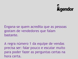 Engana-se quem acredita que as pessoas
gostam de vendedores que falam
bastante.
A regra número 1 da equipe de vendas
precisa ser: falar pouco e escutar muito
para poder fazer as perguntas certas na
hora certa.
 