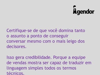 Certifique-se de que você domina tanto
o assunto a ponto de conseguir
conversar mesmo com o mais leigo dos
decisores.
Isso gera credibilidade. Porque a equipe
de vendas mostra ser capaz de traduzir em
linguagem simples todos os termos
técnicos.
 