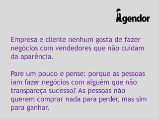 Empresa e cliente nenhum gosta de fazer
negócios com vendedores que não cuidam
da aparência.
Pare um pouco e pense: porque as pessoas
iam fazer negócios com alguém que não
transpareça sucesso? As pessoas não
querem comprar nada para perder, mas sim
para ganhar.
 