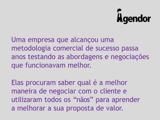 Uma empresa que alcançou uma
metodologia comercial de sucesso passa
anos testando as abordagens e negociações
que funcionavam melhor.
Elas procuram saber qual é a melhor
maneira de negociar com o cliente e
utilizaram todos os “nãos” para aprender
a melhorar a sua proposta de valor.
 