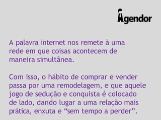 A palavra internet nos remete à uma
rede em que coisas acontecem de
maneira simultânea.
Com isso, o hábito de comprar e vender
passa por uma remodelagem, e que aquele
jogo de sedução e conquista é colocado
de lado, dando lugar a uma relação mais
prática, enxuta e “sem tempo a perder”.
 