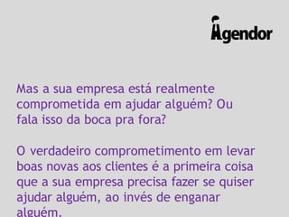 Mas a sua empresa está realmente
comprometida em ajudar alguém? Ou
fala isso da boca pra fora?
O verdadeiro comprometimento em levar
boas novas aos clientes é a primeira coisa
que a sua empresa precisa fazer se quiser
ajudar alguém, ao invés de enganar
alguém.
 